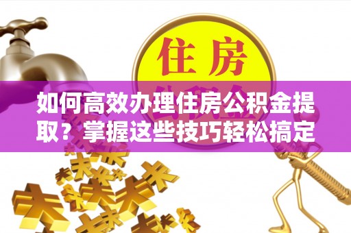 阳春如何高效办理住房公积金提取？掌握这些技巧轻松搞定