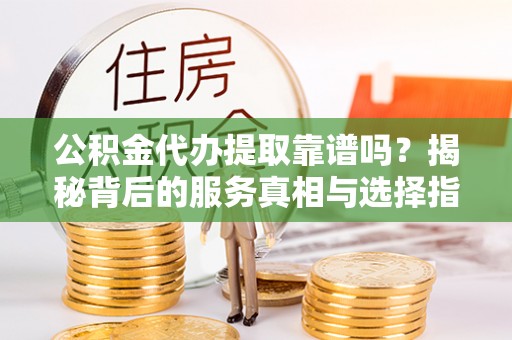 阳春公积金代办提取靠谱吗？揭秘背后的服务真相与选择指南