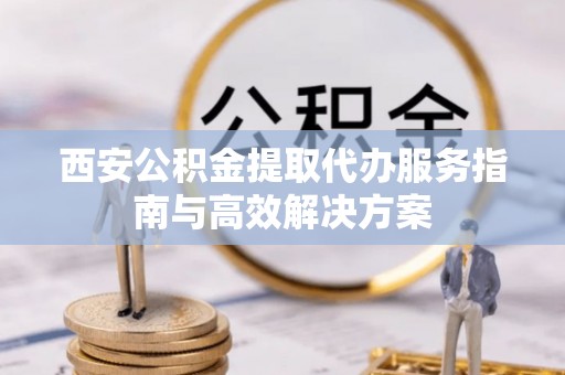 阳春西安公积金提取代办服务指南与高效解决方案