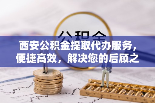 阳春西安公积金提取代办服务，便捷高效，解决您的后顾之忧