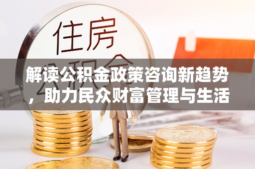 阳春解读公积金政策咨询新趋势，助力民众财富管理与生活规划