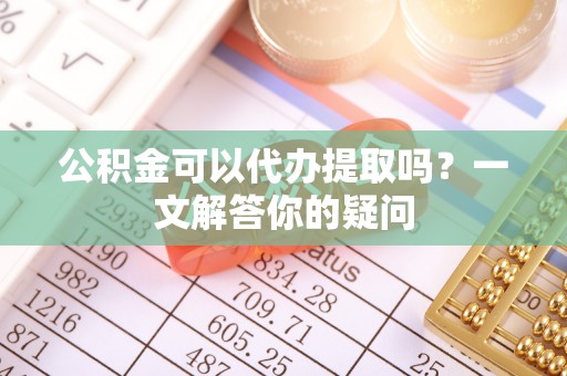 阳春公积金可以代办提取吗？一文解答你的疑问