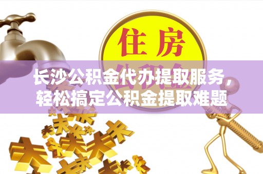阳春长沙公积金代办提取服务，轻松搞定公积金提取难题