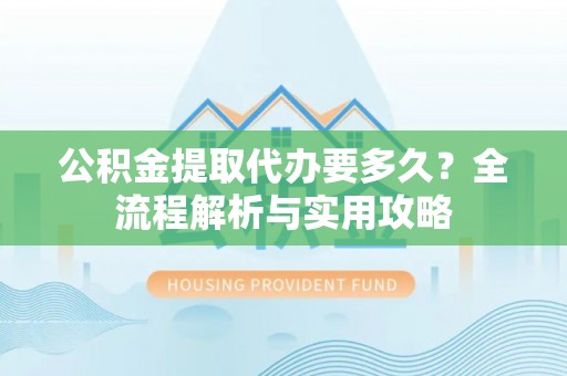 阳春公积金提取代办要多久？全流程解析与实用攻略