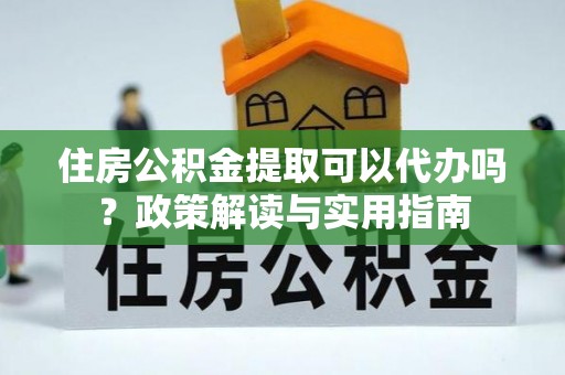 阳春住房公积金提取可以代办吗？政策解读与实用指南