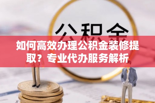 阳春如何高效办理公积金装修提取？专业代办服务解析