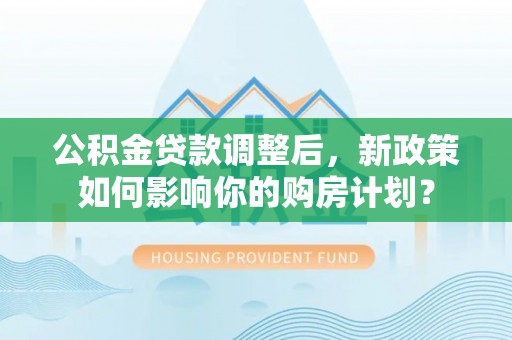 阳春公积金贷款调整后，新政策如何影响你的购房计划？