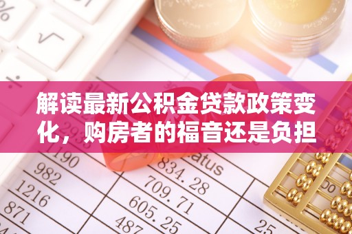阳春解读最新公积金贷款政策变化，购房者的福音还是负担？