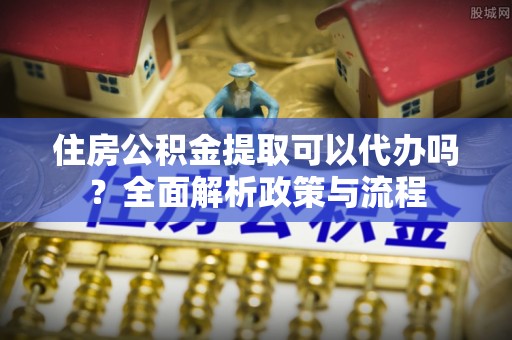 阳春住房公积金提取可以代办吗？全面解析政策与流程