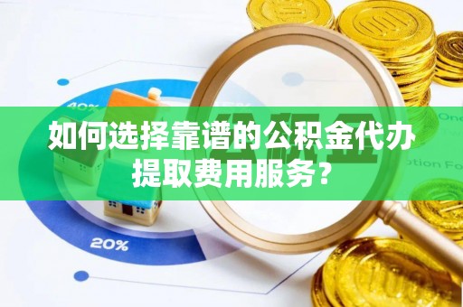 阳春如何选择靠谱的公积金代办提取费用服务？