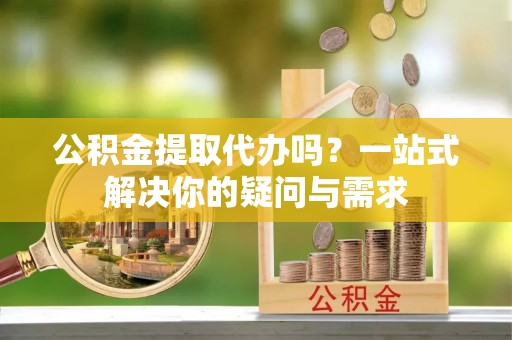 阳春公积金提取代办吗？一站式解决你的疑问与需求