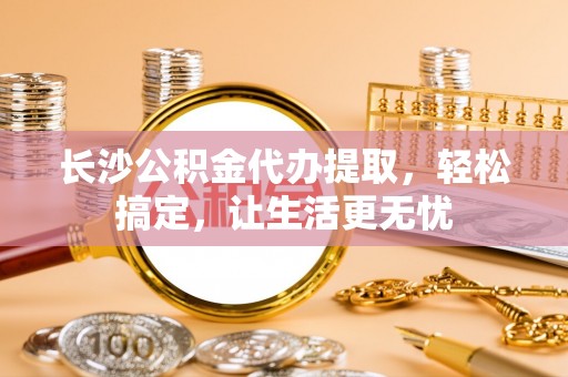 阳春长沙公积金代办提取，轻松搞定，让生活更无忧