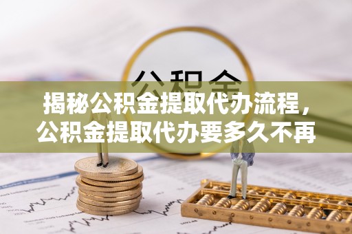 阳春揭秘公积金提取代办流程，公积金提取代办要多久不再是谜题