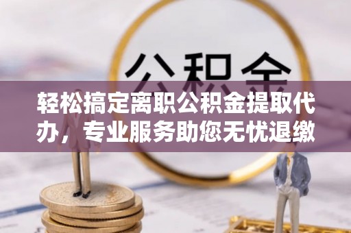阳春轻松搞定离职公积金提取代办，专业服务助您无忧退缴