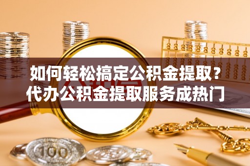 阳春如何轻松搞定公积金提取？代办公积金提取服务成热门选择