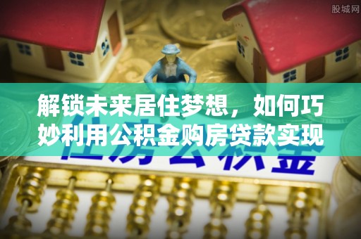 阳春解锁未来居住梦想，如何巧妙利用公积金购房贷款实现房产投资