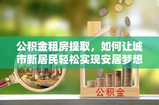 阳春公积金租房提取，如何让城市新居民轻松实现安居梦想