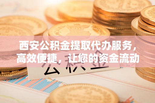 阳春西安公积金提取代办服务，高效便捷，让您的资金流动更灵活