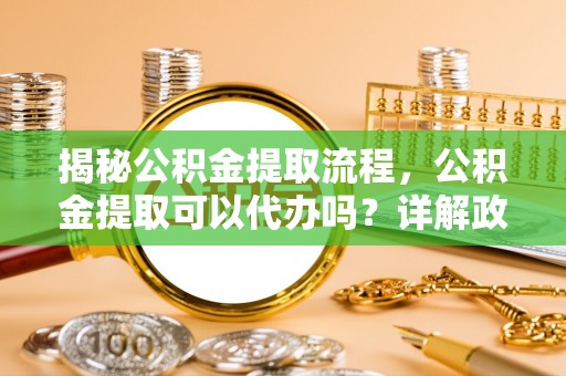 阳春揭秘公积金提取流程，公积金提取可以代办吗？详解政策与实操技巧