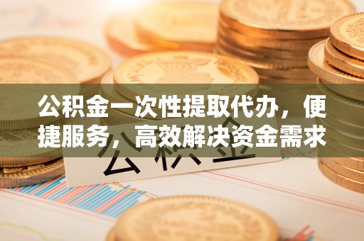 阳春公积金一次性提取代办，便捷服务，高效解决资金需求