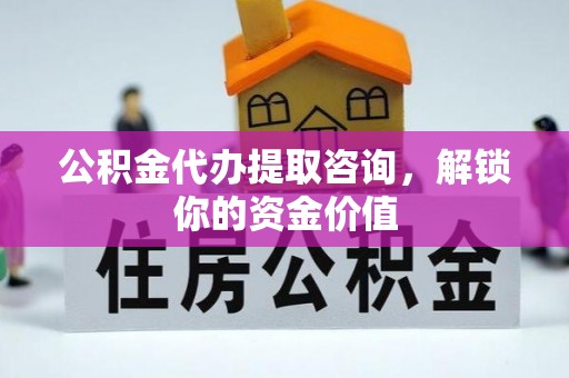 阳春公积金代办提取咨询，解锁你的资金价值