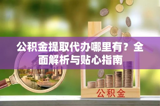 阳春公积金提取代办哪里有？全面解析与贴心指南