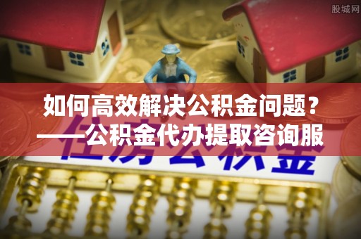 阳春如何高效解决公积金问题？——公积金代办提取咨询服务指南