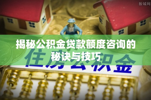 阳春揭秘公积金贷款额度咨询的秘诀与技巧