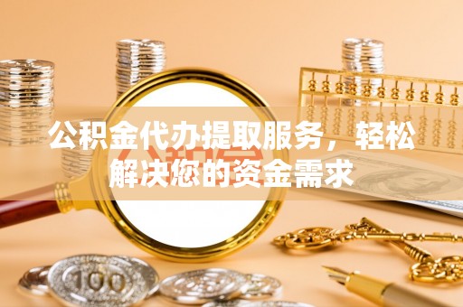 阳春公积金代办提取服务，轻松解决您的资金需求