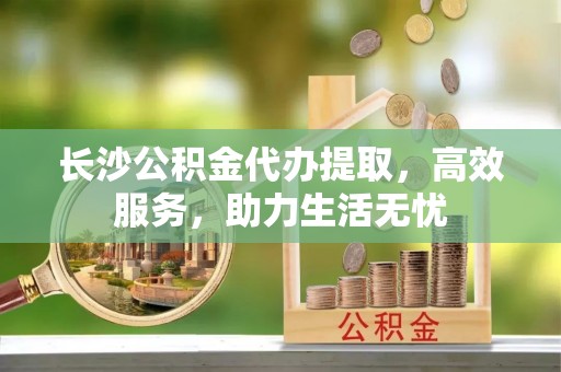 阳春长沙公积金代办提取，高效服务，助力生活无忧