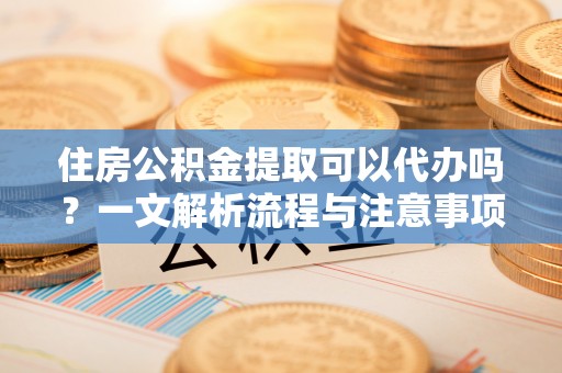 阳春住房公积金提取可以代办吗？一文解析流程与注意事项