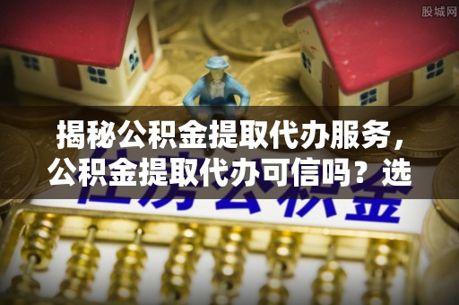 阳春揭秘公积金提取代办服务，公积金提取代办可信吗？选择前你需要知道的真相
