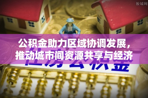 阳春公积金助力区域协调发展，推动城市间资源共享与经济均衡发展
