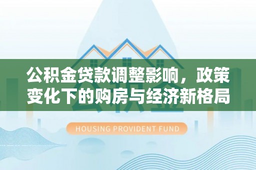 阳春公积金贷款调整影响，政策变化下的购房与经济新格局