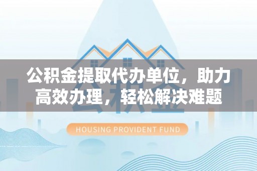 阳春公积金提取代办单位，助力高效办理，轻松解决难题