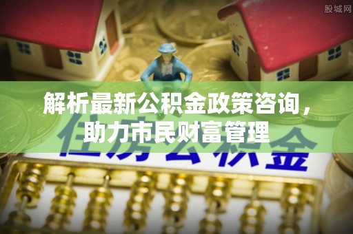 阳春解析最新公积金政策咨询，助力市民财富管理