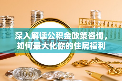 阳春深入解读公积金政策咨询，如何最大化你的住房福利