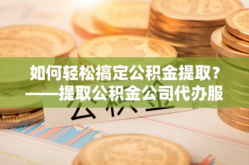 阳春如何轻松搞定公积金提取？——提取公积金公司代办服务全解析