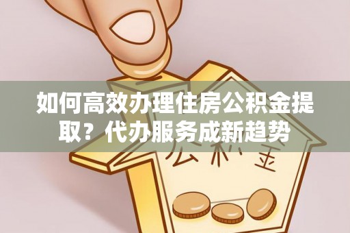 阳春如何高效办理住房公积金提取？代办服务成新趋势