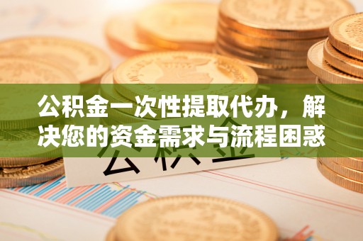 阳春公积金一次性提取代办，解决您的资金需求与流程困惑