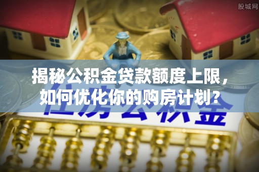 阳春揭秘公积金贷款额度上限，如何优化你的购房计划？