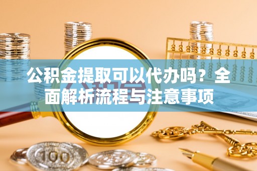 阳春公积金提取可以代办吗？全面解析流程与注意事项