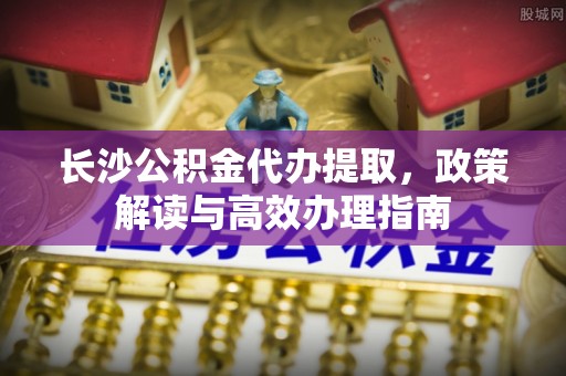 阳春长沙公积金代办提取，政策解读与高效办理指南