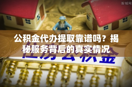 阳春公积金代办提取靠谱吗？揭秘服务背后的真实情况