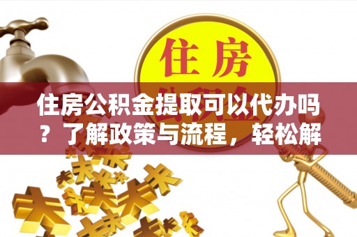 阳春住房公积金提取可以代办吗？了解政策与流程，轻松解决疑惑