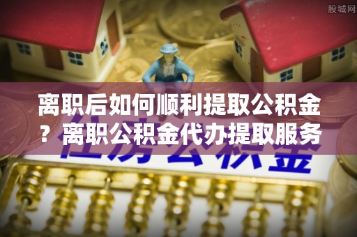阳春离职后如何顺利提取公积金？离职公积金代办提取服务助力无忧办理