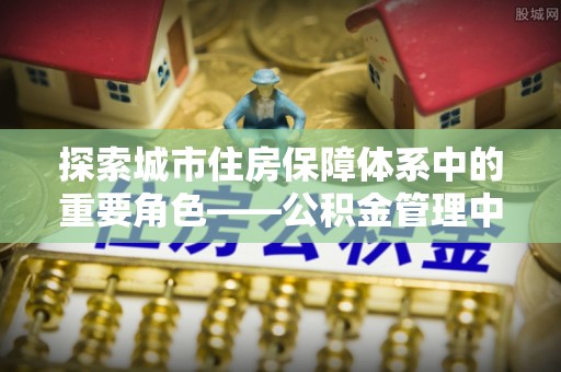 阳春探索城市住房保障体系中的重要角色——公积金管理中心