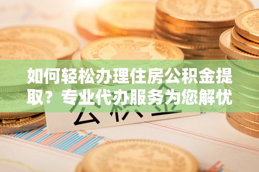 阳春如何轻松办理住房公积金提取？专业代办服务为您解忧