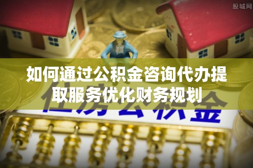 阳春如何通过公积金咨询代办提取服务优化财务规划