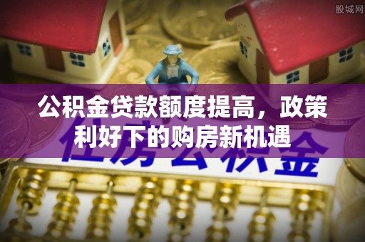 阳春公积金贷款额度提高，政策利好下的购房新机遇